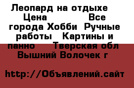 Леопард на отдыхе  › Цена ­ 12 000 - Все города Хобби. Ручные работы » Картины и панно   . Тверская обл.,Вышний Волочек г.